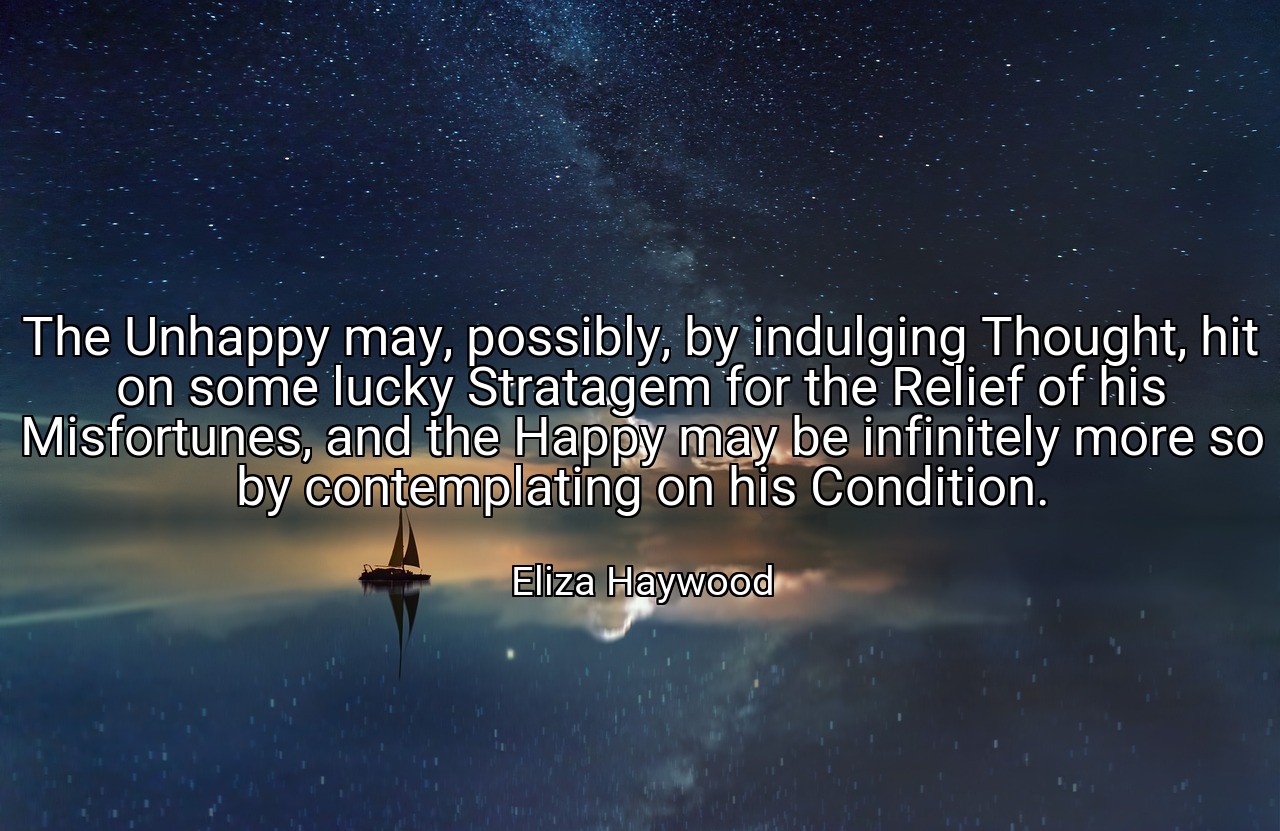 The Unhappy may, possibly, by indulging Thought, hit on some lucky Stratagem for the Relief of his Misfortunes, and the Happy may be infinitely more so by contemplating on his Condition. - Eliza Haywood