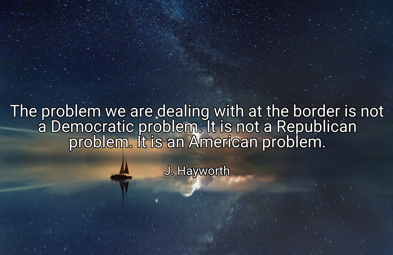 The problem we are dealing with at the border is not a Democratic problem. It is not a Republican problem. It is an American problem. - J. Hayworth