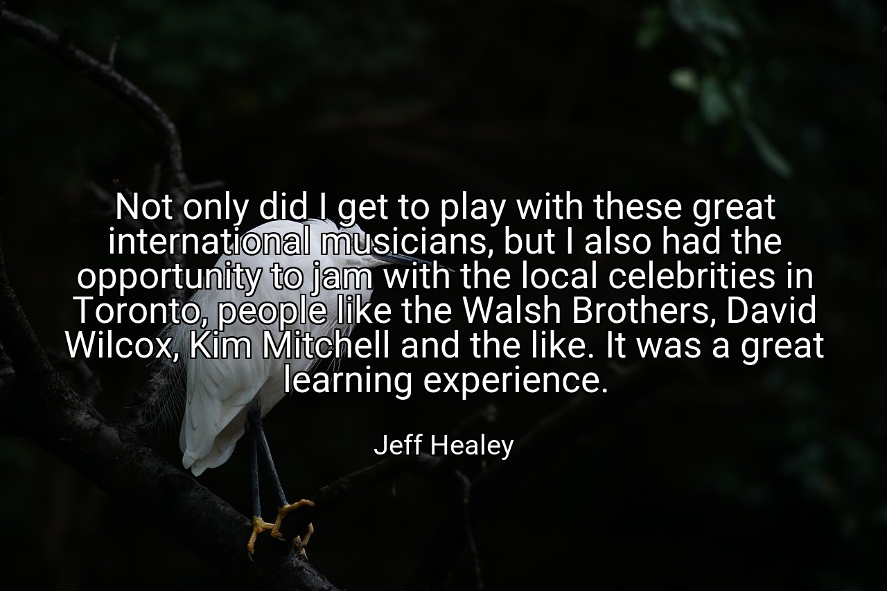 Not only did I get to play with these great international musicians, but I also had the opportunity to jam with the local celebrities in Toronto, people like the Walsh Brothers, David Wilcox, Kim Mitchell and the like. It was a great learning experience. - Jeff Healey