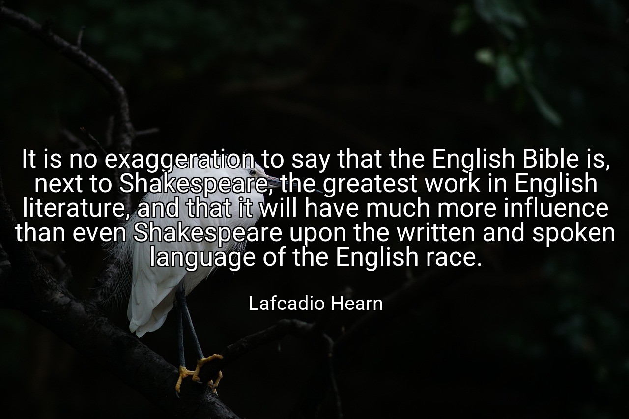 It is no exaggeration to say that the English Bible is, next to Shakespeare, the greatest work in English literature, and that it will have much more influence than even Shakespeare upon the written and spoken language of the English race. - Lafcadio Hearn