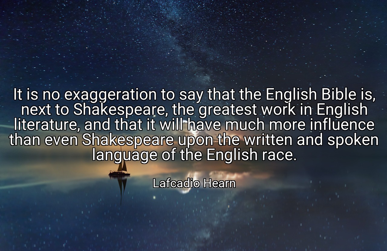 It is no exaggeration to say that the English Bible is, next to Shakespeare, the greatest work in English literature, and that it will have much more influence than even Shakespeare upon the written and spoken language of the English race. - Lafcadio Hearn