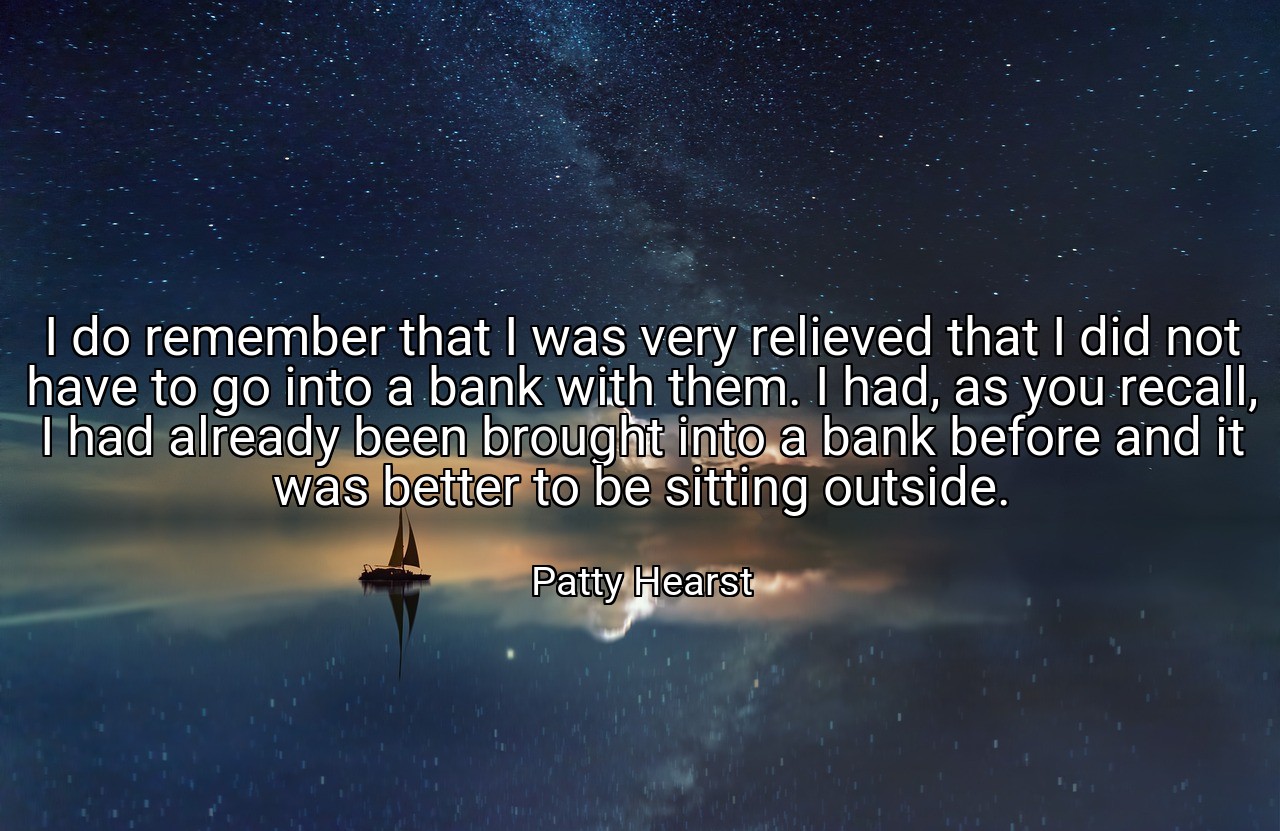 I do remember that I was very relieved that I did not have to go into a bank with them. I had, as you recall, I had already been brought into a bank before and it was better to be sitting outside. - Patty Hearst