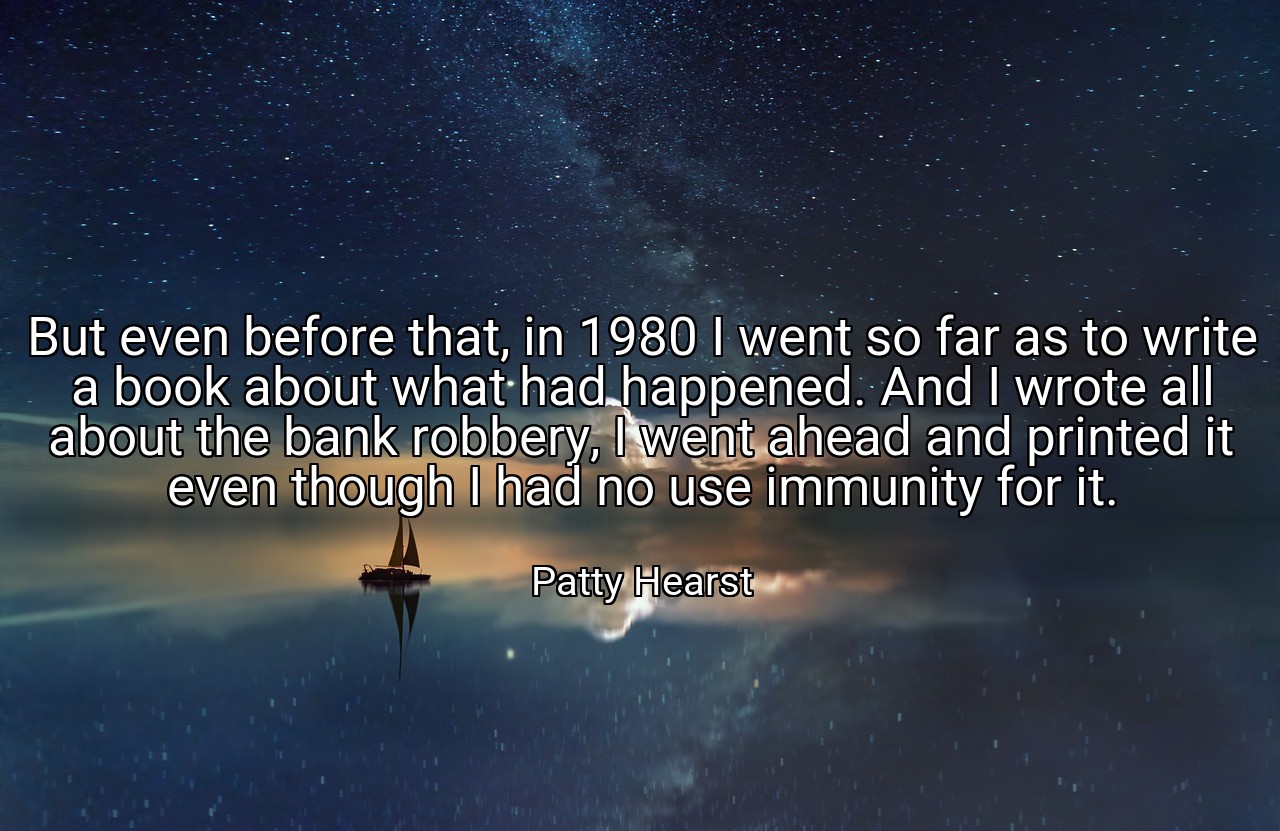 But even before that, in 1980 I went so far as to write a book about what had happened. And I wrote all about the bank robbery, I went ahead and printed it even though I had no use immunity for it. - Patty Hearst