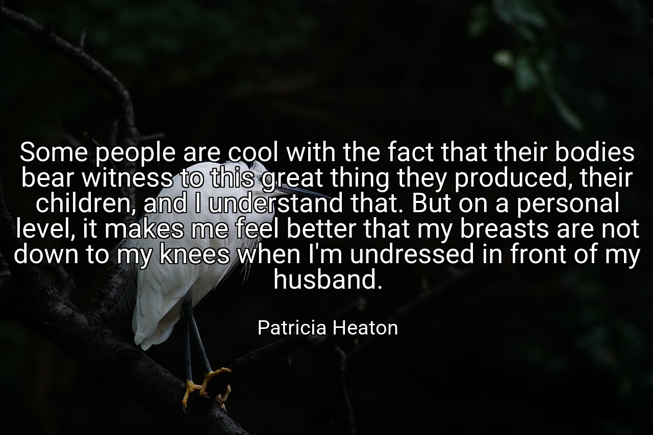 Some people are cool with the fact that their bodies bear witness to this great thing they produced, their children, and I understand that. But on a personal level, it makes me feel better that my breasts are not down to my knees when I'm undressed in front of my husband. - Patricia Heaton