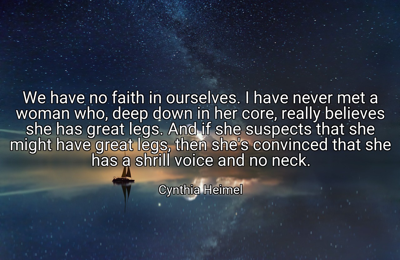 We have no faith in ourselves. I have never met a woman who, deep down in her core, really believes she has great legs. And if she suspects that she might have great legs, then she's convinced that she has a shrill voice and no neck. - Cynthia Heimel