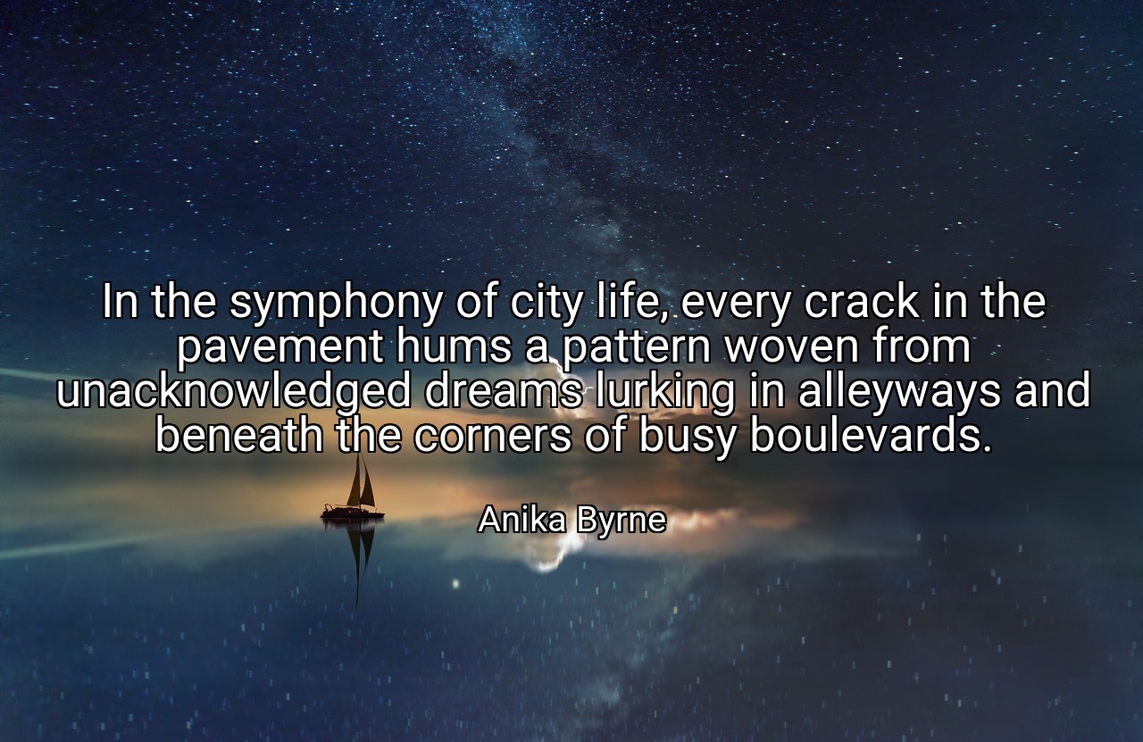 In the symphony of city life, every crack in the pavement hums a pattern woven from unacknowledged dreams lurking in alleyways and beneath the corners of busy boulevards. - Anika Byrne