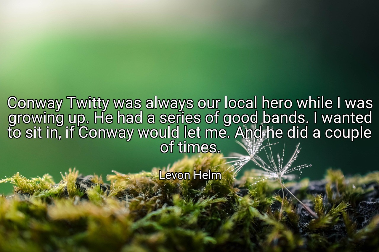 Conway Twitty was always our local hero while I was growing up. He had a series of good bands. I wanted to sit in, if Conway would let me. And he did a couple of times. - Levon Helm
