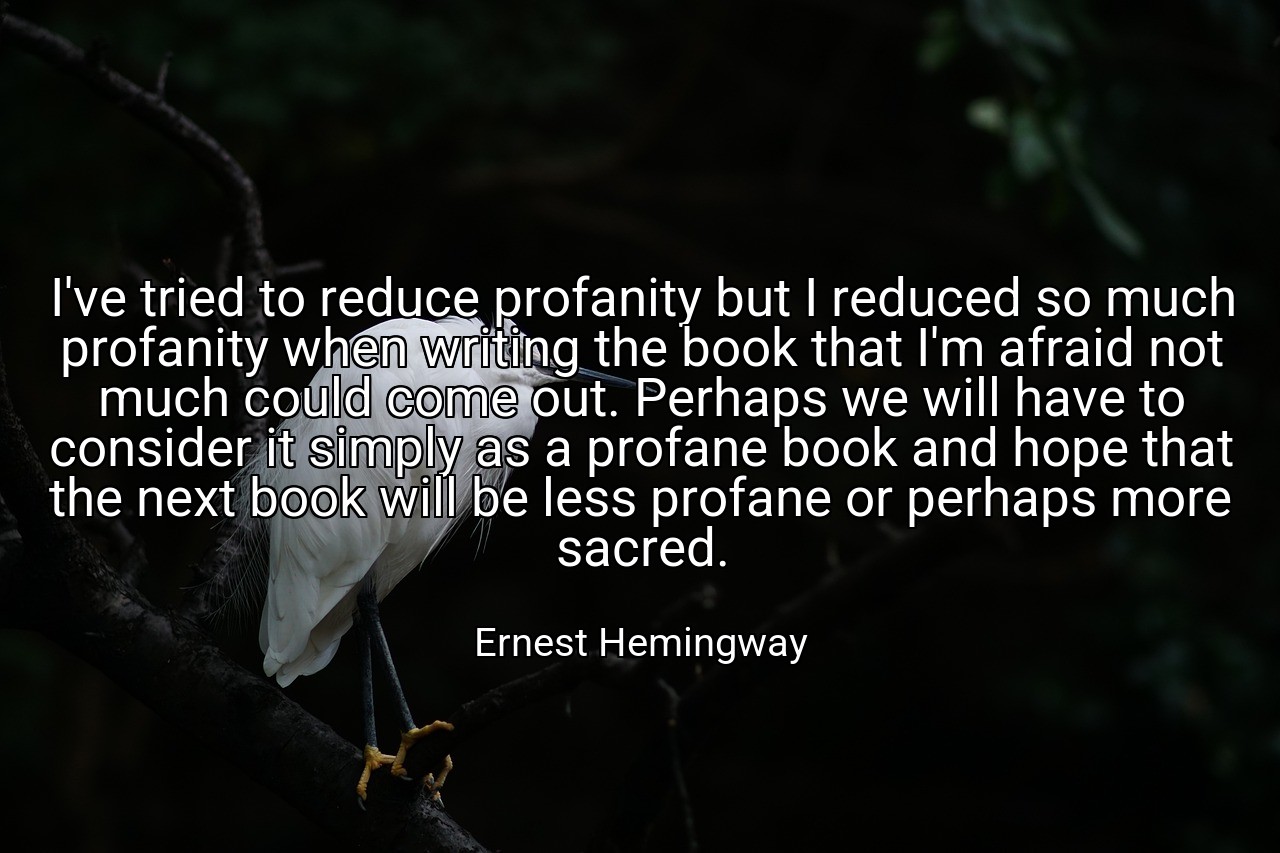 I've tried to reduce profanity but I reduced so much profanity when writing the book that I'm afraid not much could come out. Perhaps we will have to consider it simply as a profane book and hope that the next book will be less profane or perhaps more sacred. - Ernest Hemingway