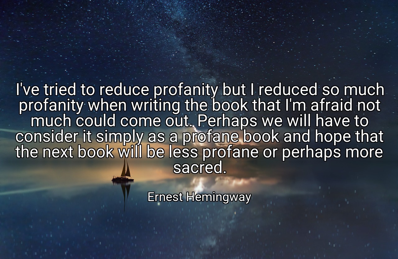 I've tried to reduce profanity but I reduced so much profanity when writing the book that I'm afraid not much could come out. Perhaps we will have to consider it simply as a profane book and hope that the next book will be less profane or perhaps more sacred. - Ernest Hemingway