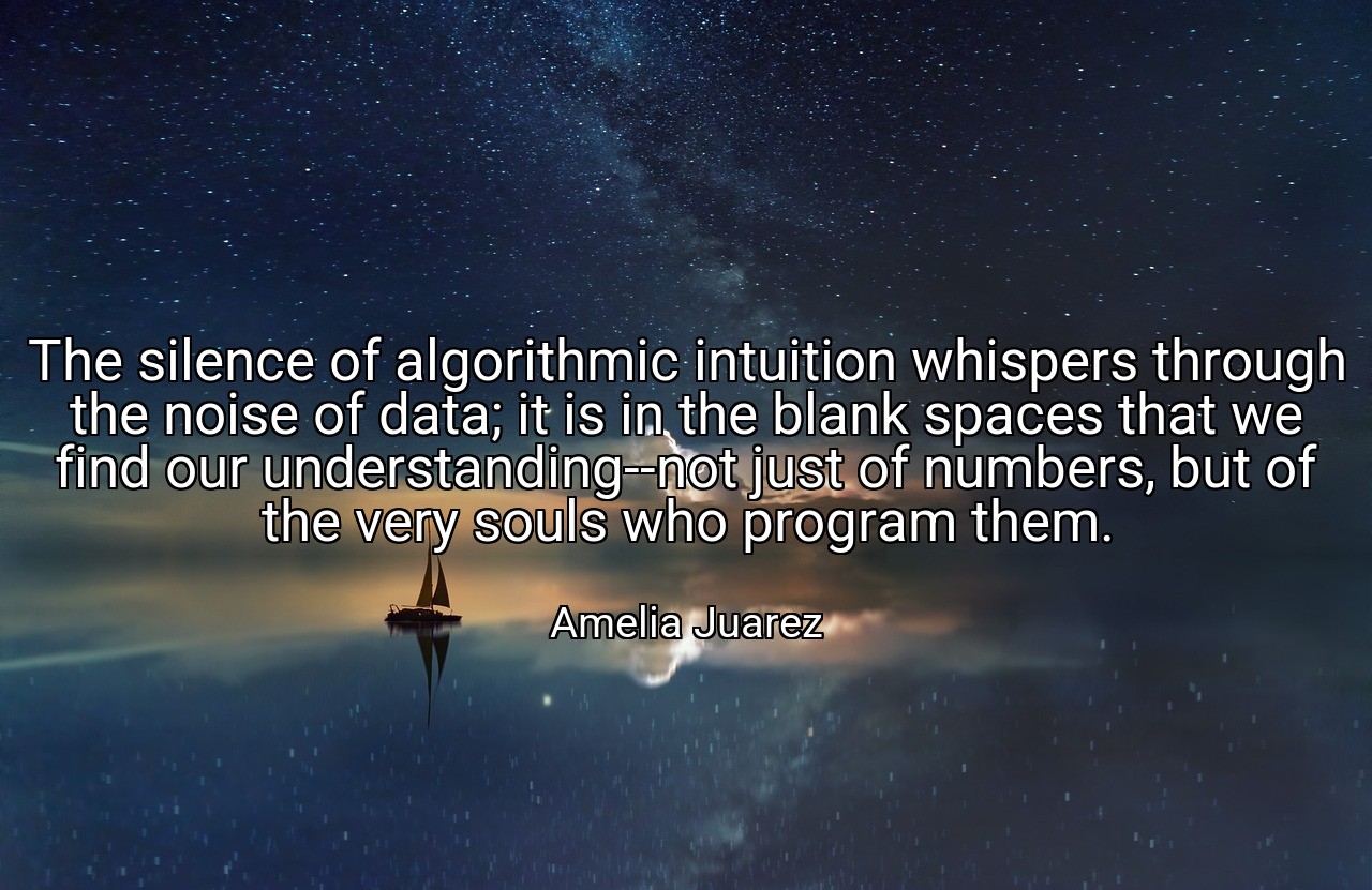 The silence of algorithmic intuition whispers through the noise of data; it is in the blank spaces that we find our understanding--not just of numbers, but of the very souls who program them. - Amelia Juarez