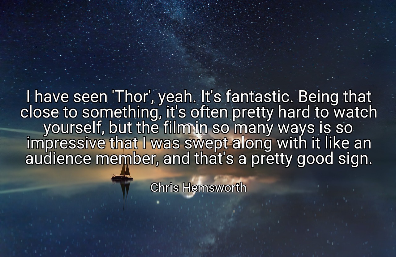 I have seen 'Thor', yeah. It's fantastic. Being that close to something, it's often pretty hard to watch yourself, but the film in so many ways is so impressive that I was swept along with it like an audience member, and that's a pretty good sign. - Chris Hemsworth