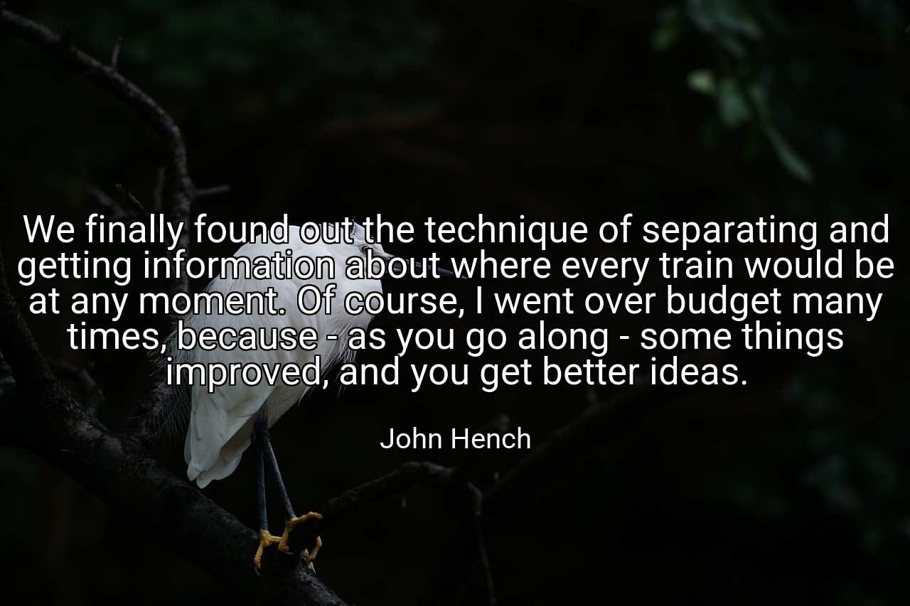We finally found out the technique of separating and getting information about where every train would be at any moment. Of course, I went over budget many times, because - as you go along - some things improved, and you get better ideas. - John Hench
