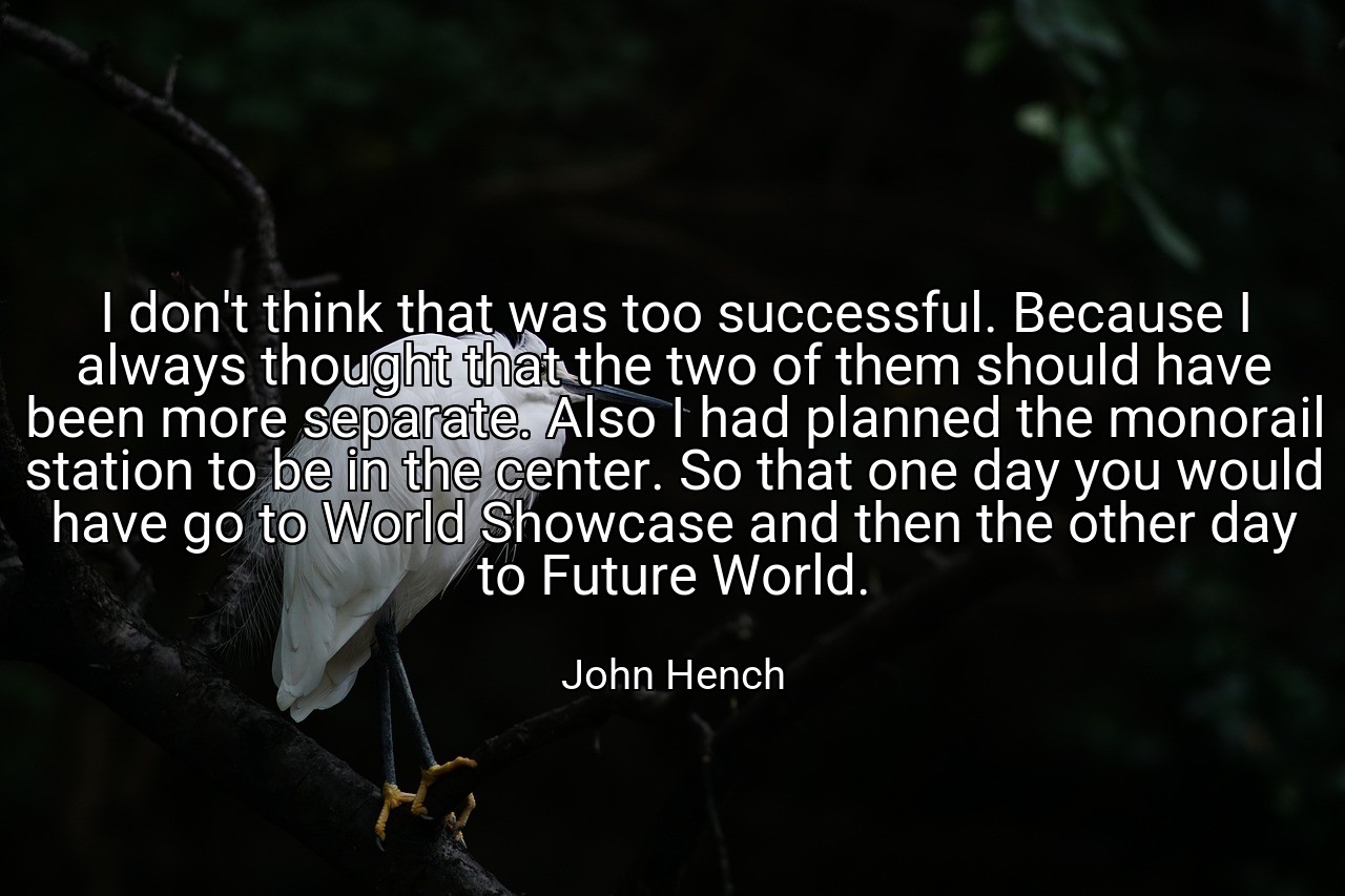 I don't think that was too successful. Because I always thought that the two of them should have been more separate. Also I had planned the monorail station to be in the center. So that one day you would have go to World Showcase and then the other day to Future World. - John Hench
