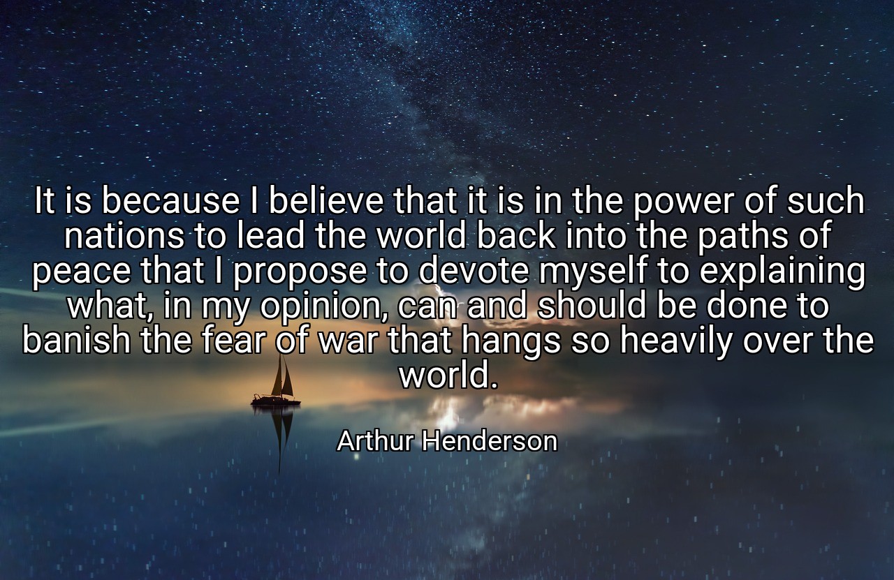 It is because I believe that it is in the power of such nations to lead the world back into the paths of peace that I propose to devote myself to explaining what, in my opinion, can and should be done to banish the fear of war that hangs so heavily over the world. - Arthur Henderson