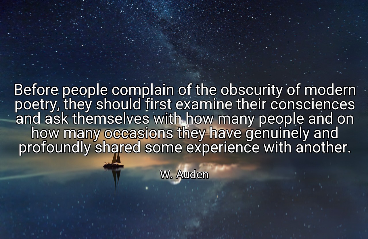 Before people complain of the obscurity of modern poetry, they should first examine their consciences and ask themselves with how many people and on how many occasions they have genuinely and profoundly shared some experience with another. - W. Auden
