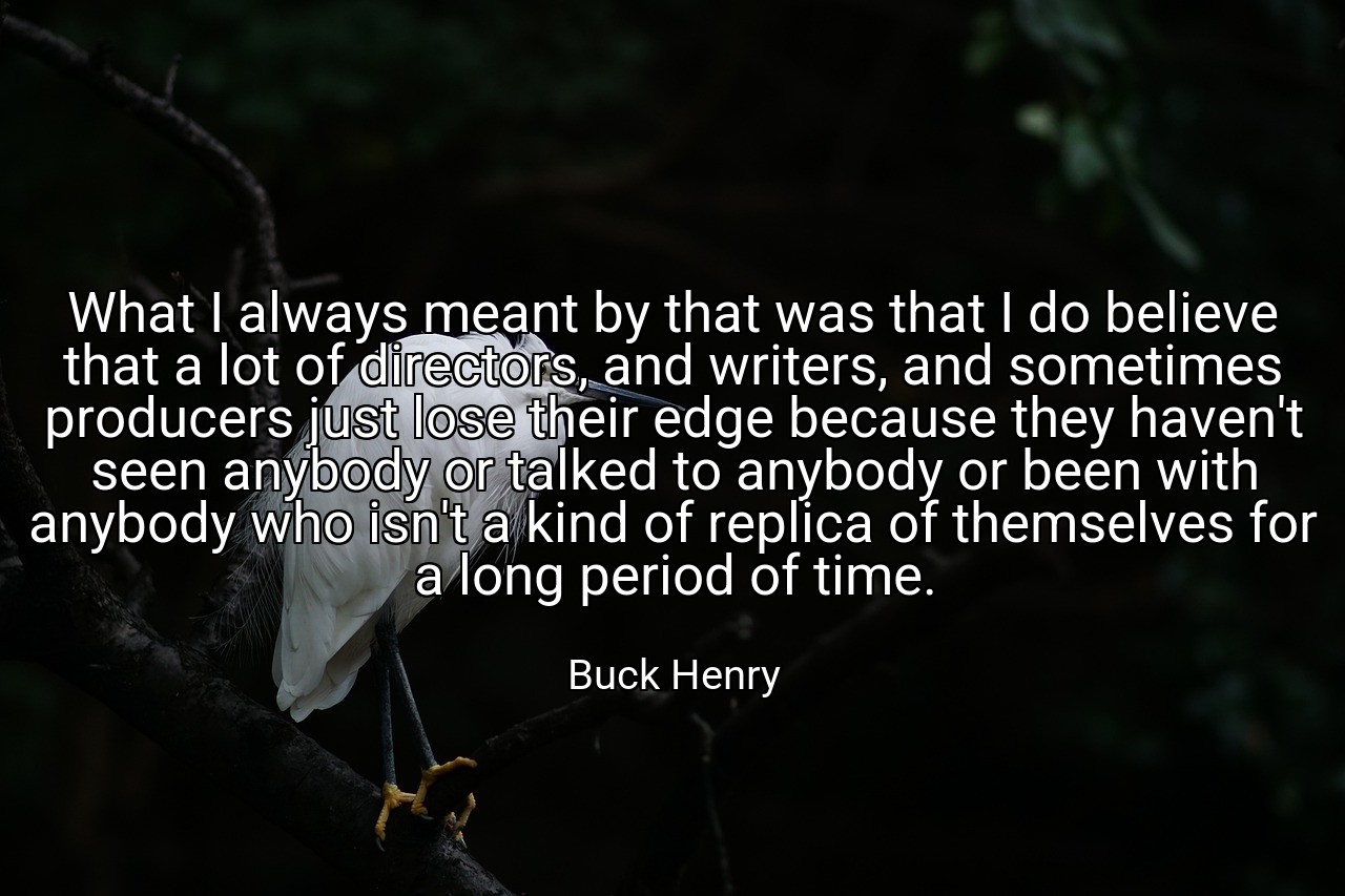 What I always meant by that was that I do believe that a lot of directors, and writers, and sometimes producers just lose their edge because they haven't seen anybody or talked to anybody or been with anybody who isn't a kind of replica of themselves for a long period of time. - Buck Henry
