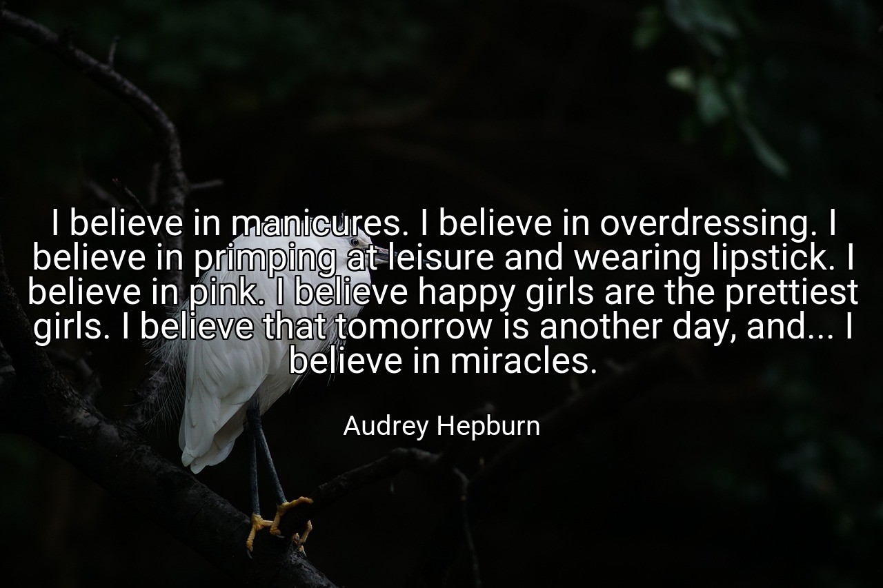 I believe in manicures. I believe in overdressing. I believe in primping at leisure and wearing lipstick. I believe in pink. I believe happy girls are the prettiest girls. I believe that tomorrow is another day, and... I believe in miracles. - Audrey Hepburn