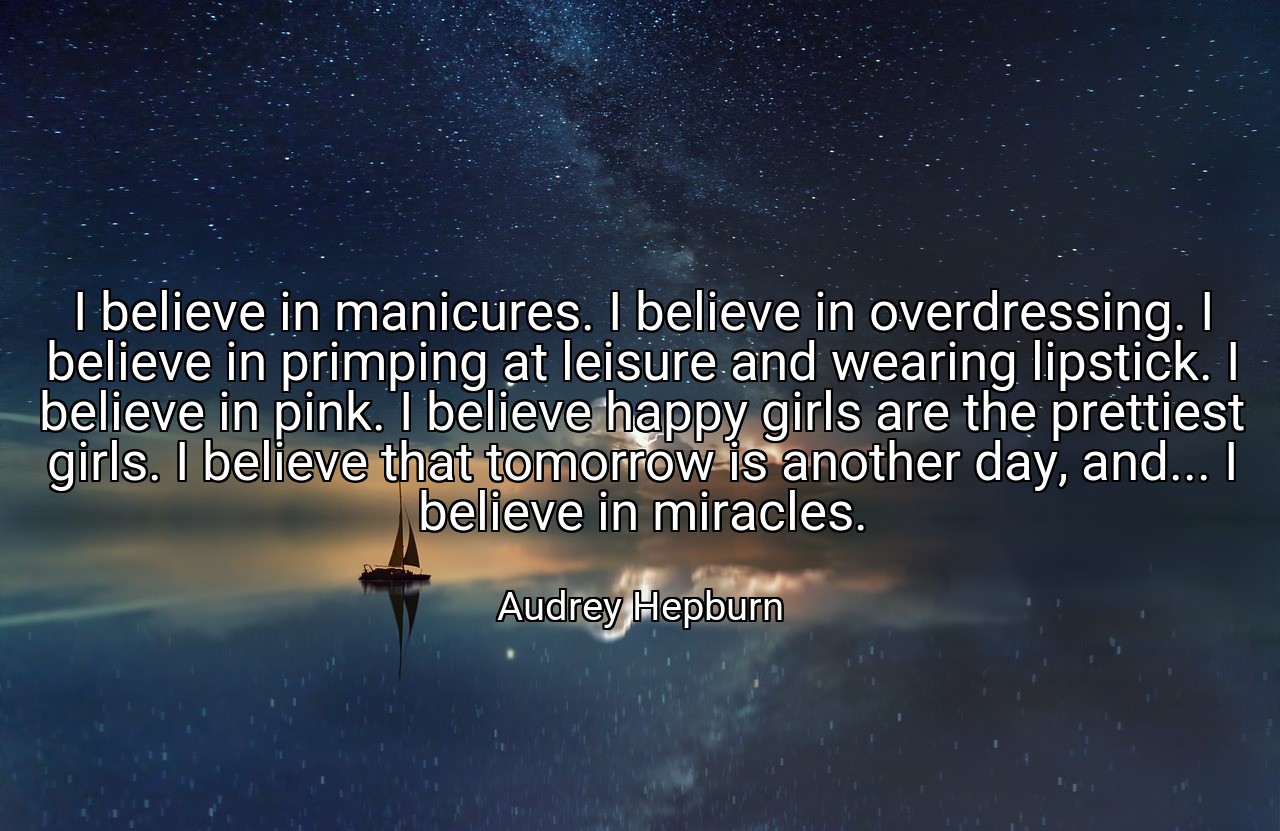 I believe in manicures. I believe in overdressing. I believe in primping at leisure and wearing lipstick. I believe in pink. I believe happy girls are the prettiest girls. I believe that tomorrow is another day, and... I believe in miracles. - Audrey Hepburn