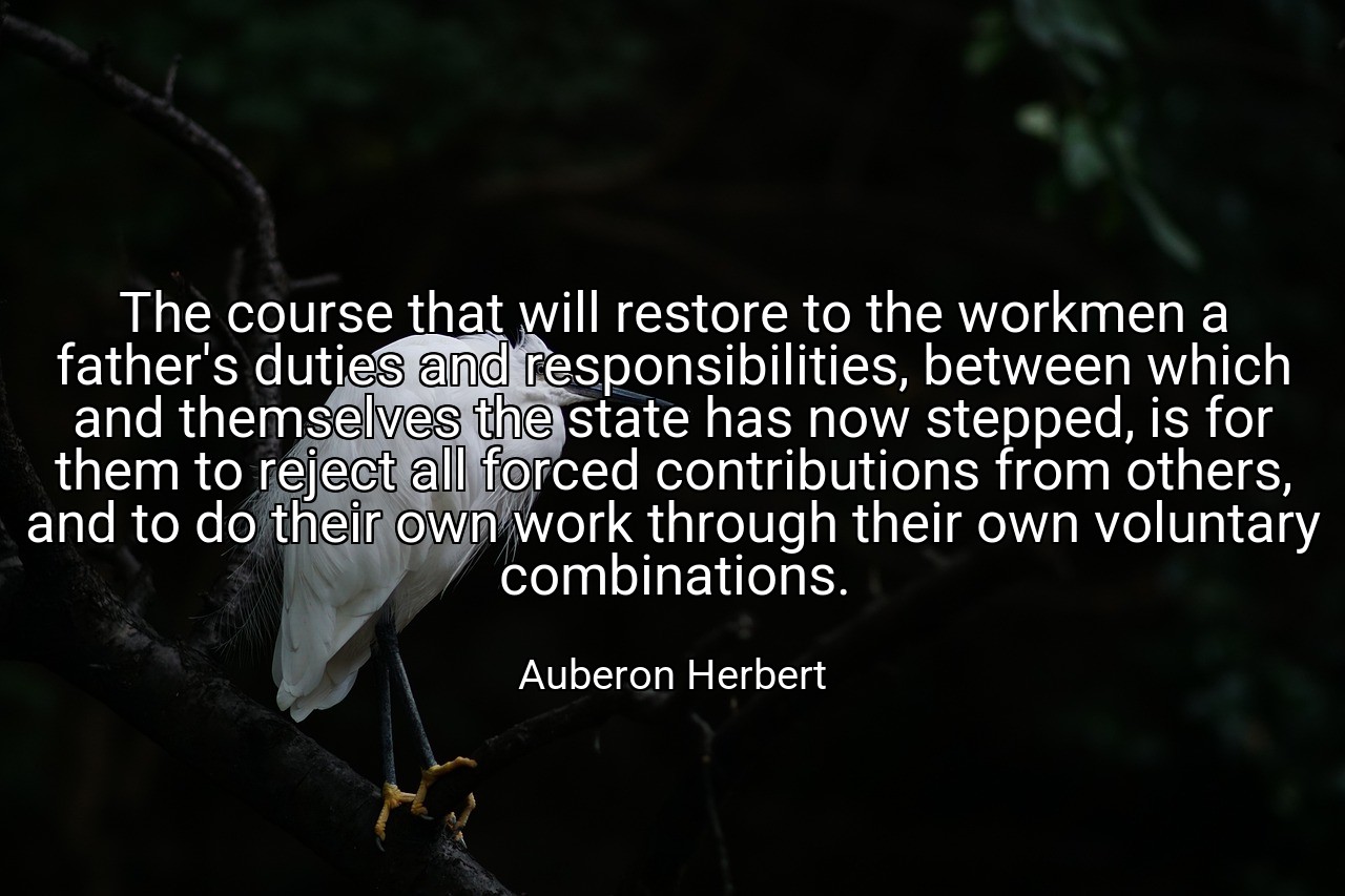 The course that will restore to the workmen a father's duties and responsibilities, between which and themselves the state has now stepped, is for them to reject all forced contributions from others, and to do their own work through their own voluntary combinations. - Auberon Herbert