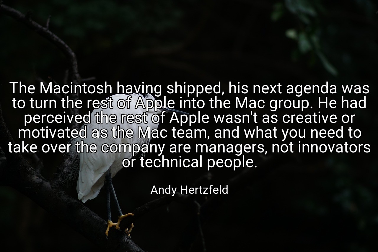 The Macintosh having shipped, his next agenda was to turn the rest of Apple into the Mac group. He had perceived the rest of Apple wasn't as creative or motivated as the Mac team, and what you need to take over the company are managers, not innovators or technical people. - Andy Hertzfeld
