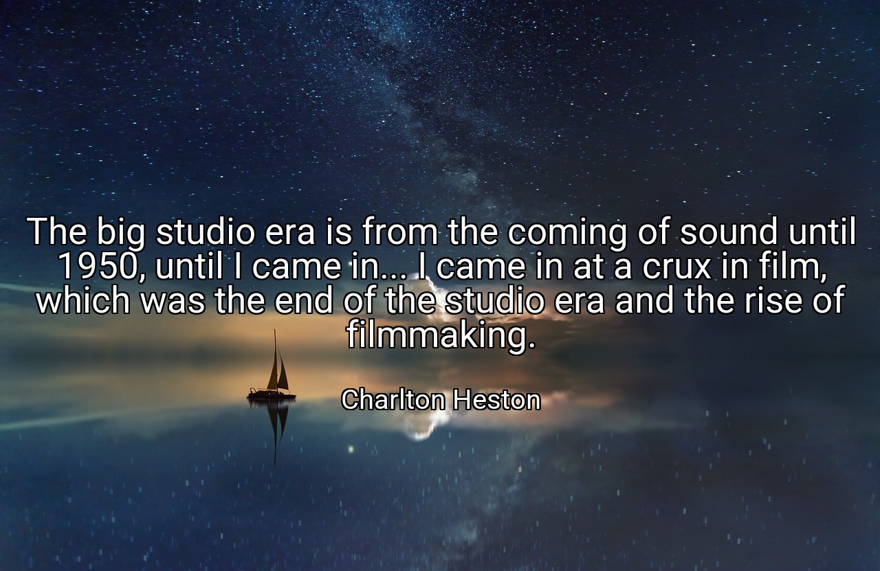 The big studio era is from the coming of sound until 1950, until I came in... I came in at a crux in film, which was the end of the studio era and the rise of filmmaking. - Charlton Heston