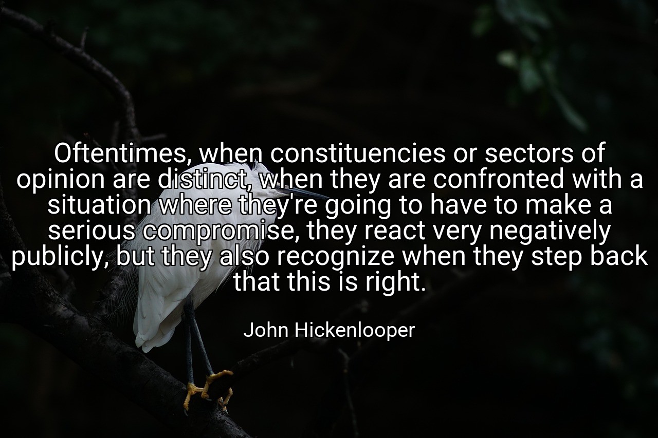 Oftentimes, when constituencies or sectors of opinion are distinct, when they are confronted with a situation where they're going to have to make a serious compromise, they react very negatively publicly, but they also recognize when they step back that this is right. - John Hickenlooper