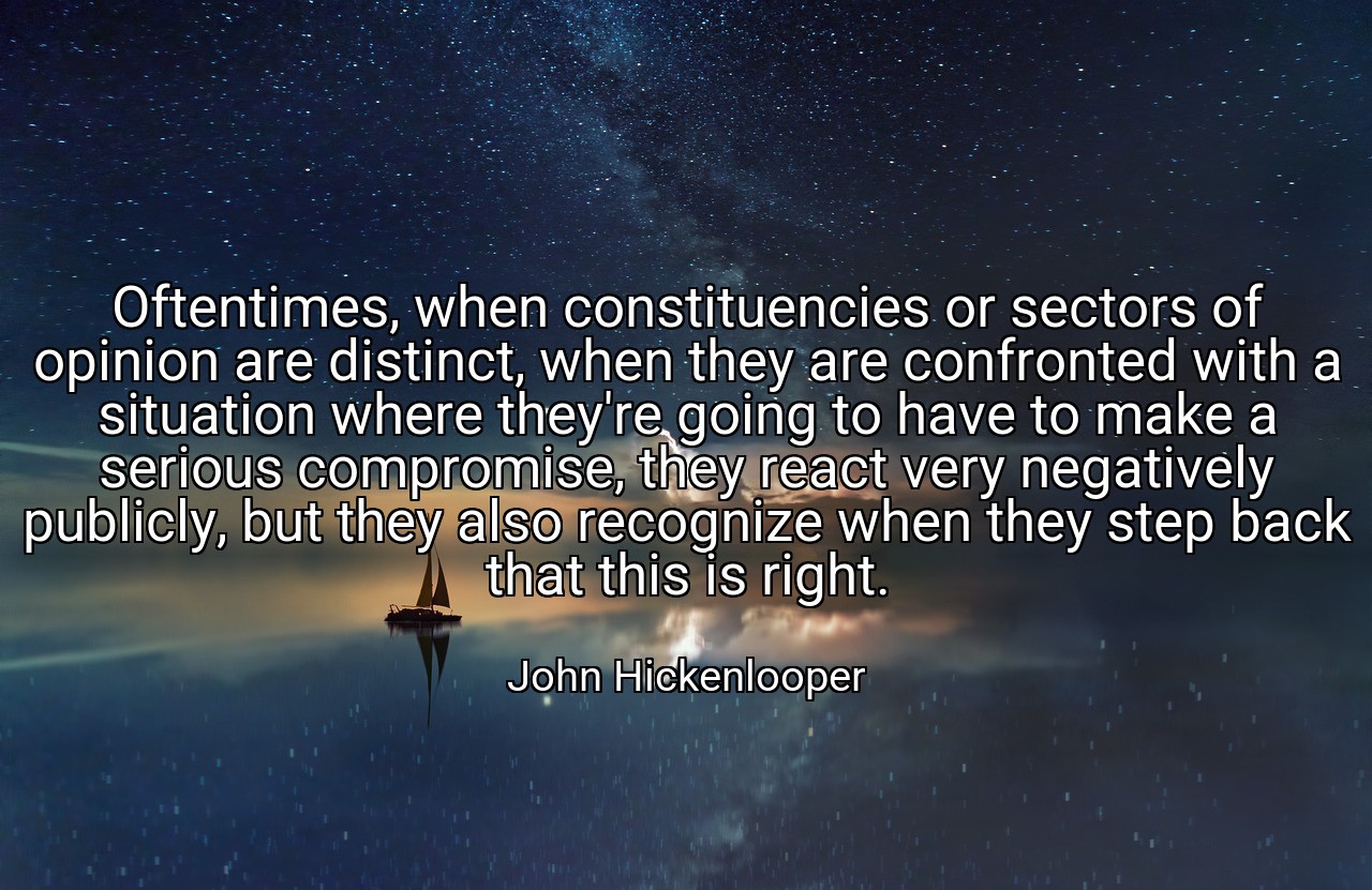 Oftentimes, when constituencies or sectors of opinion are distinct, when they are confronted with a situation where they're going to have to make a serious compromise, they react very negatively publicly, but they also recognize when they step back that this is right. - John Hickenlooper