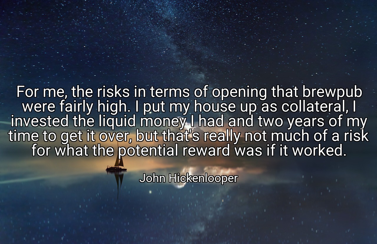 For me, the risks in terms of opening that brewpub were fairly high. I put my house up as collateral, I invested the liquid money I had and two years of my time to get it over, but that's really not much of a risk for what the potential reward was if it worked. - John Hickenlooper