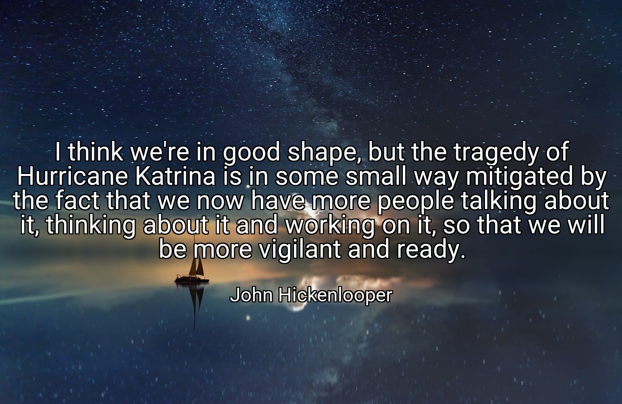 I think we're in good shape, but the tragedy of Hurricane Katrina is in some small way mitigated by the fact that we now have more people talking about it, thinking about it and working on it, so that we will be more vigilant and ready. - John Hickenlooper