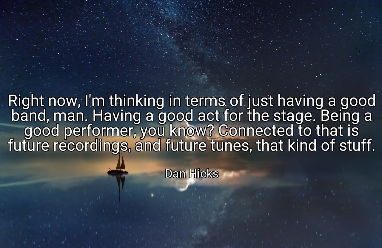 Right now, I'm thinking in terms of just having a good band, man. Having a good act for the stage. Being a good performer, you know? Connected to that is future recordings, and future tunes, that kind of stuff. - Dan Hicks