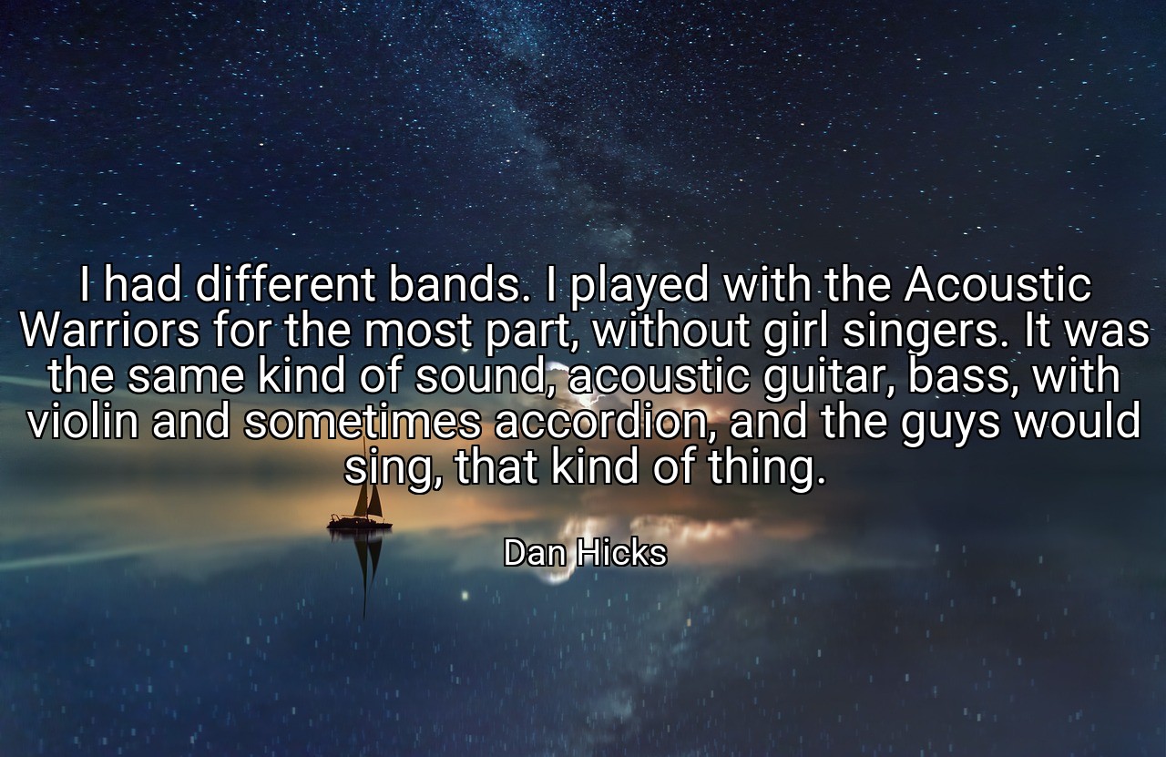 I had different bands. I played with the Acoustic Warriors for the most part, without girl singers. It was the same kind of sound, acoustic guitar, bass, with violin and sometimes accordion, and the guys would sing, that kind of thing. - Dan Hicks