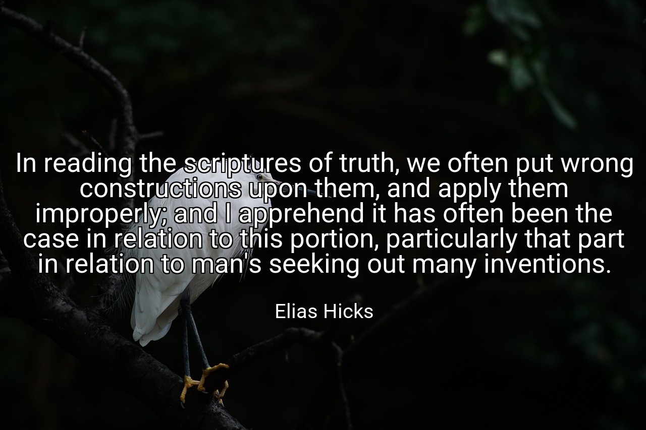 In reading the scriptures of truth, we often put wrong constructions upon them, and apply them improperly; and I apprehend it has often been the case in relation to this portion, particularly that part in relation to man's seeking out many inventions. - Elias Hicks