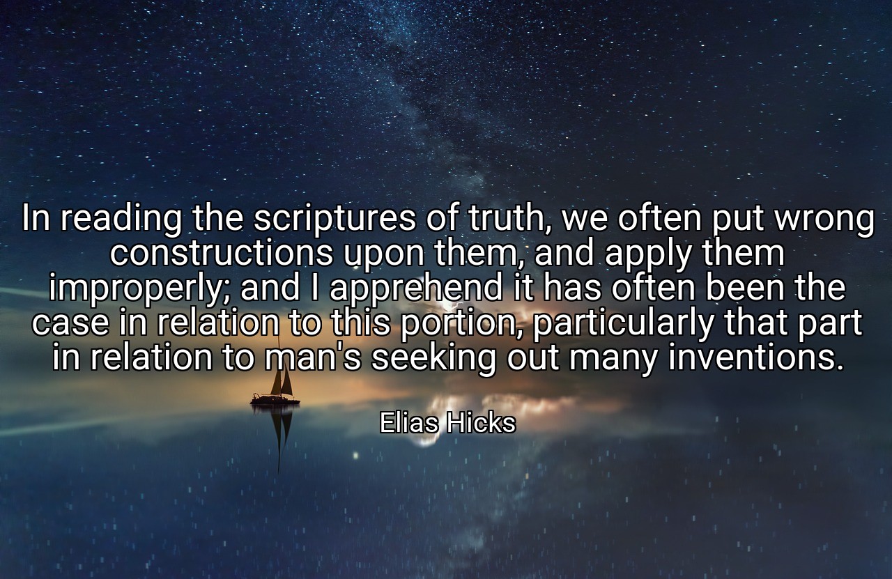 In reading the scriptures of truth, we often put wrong constructions upon them, and apply them improperly; and I apprehend it has often been the case in relation to this portion, particularly that part in relation to man's seeking out many inventions. - Elias Hicks