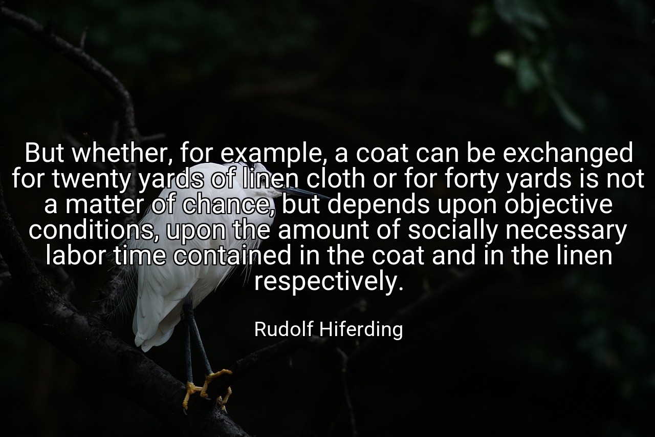 But whether, for example, a coat can be exchanged for twenty yards of linen cloth or for forty yards is not a matter of chance, but depends upon objective conditions, upon the amount of socially necessary labor time contained in the coat and in the linen respectively. - Rudolf Hiferding