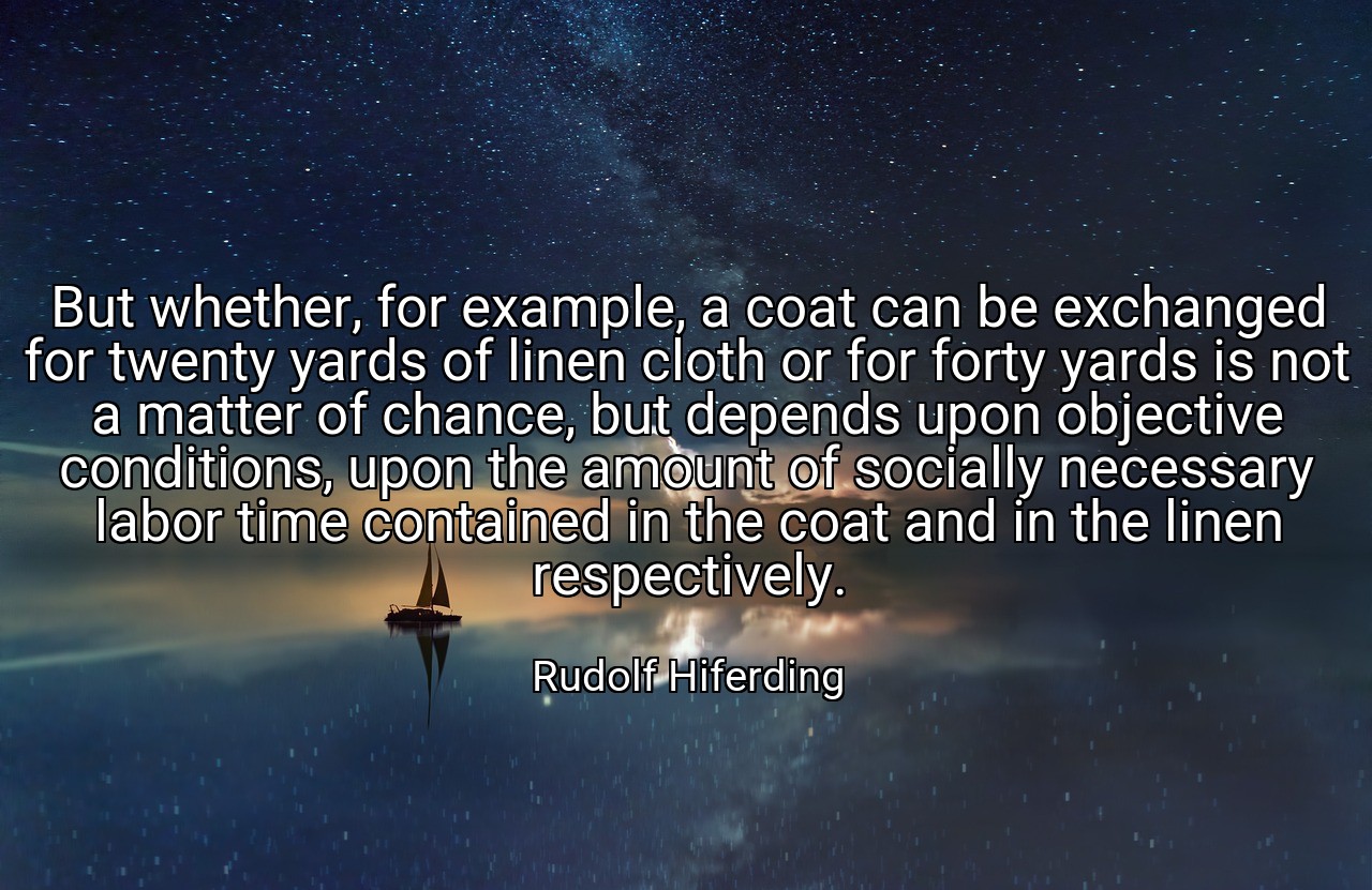 But whether, for example, a coat can be exchanged for twenty yards of linen cloth or for forty yards is not a matter of chance, but depends upon objective conditions, upon the amount of socially necessary labor time contained in the coat and in the linen respectively. - Rudolf Hiferding
