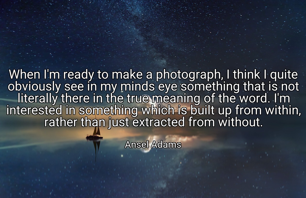 When I'm ready to make a photograph, I think I quite obviously see in my minds eye something that is not literally there in the true meaning of the word. I'm interested in something which is built up from within, rather than just extracted from without. - Ansel Adams