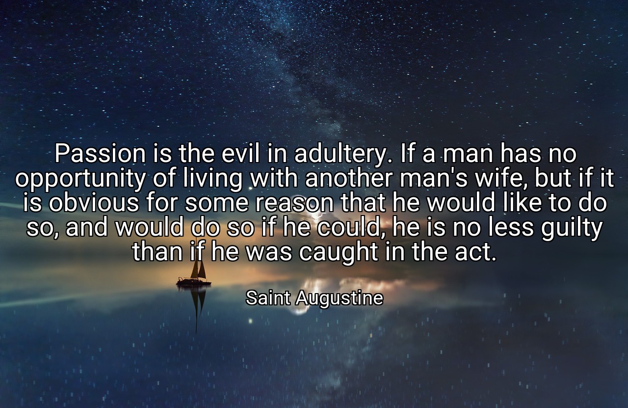 Passion is the evil in adultery. If a man has no opportunity of living with another man's wife, but if it is obvious for some reason that he would like to do so, and would do so if he could, he is no less guilty than if he was caught in the act. - Saint Augustine