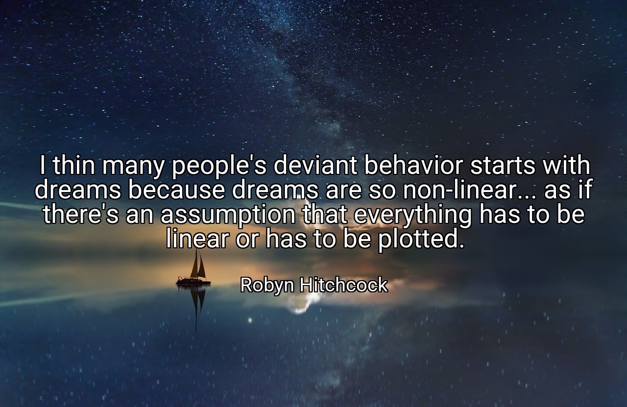 I thin many people's deviant behavior starts with dreams because dreams are so non-linear... as if there's an assumption that everything has to be linear or has to be plotted. - Robyn Hitchcock