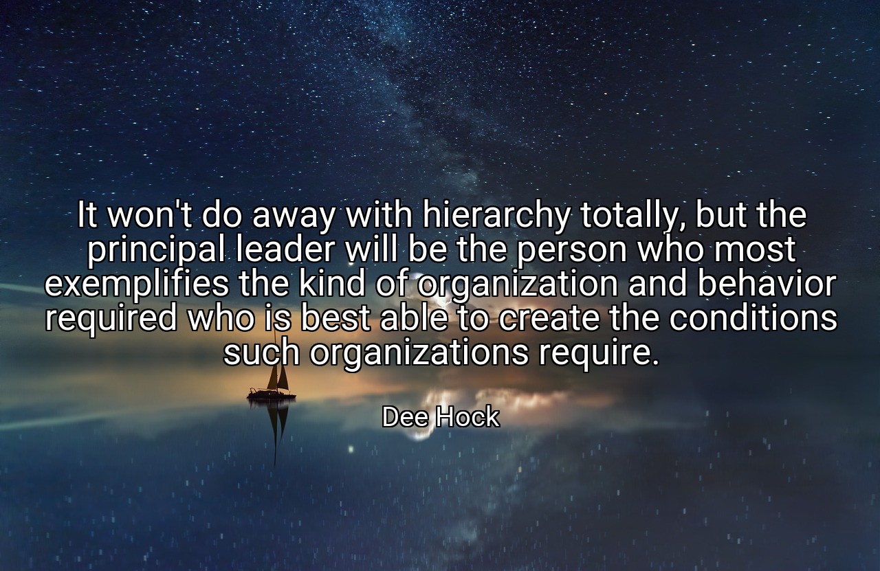 It won't do away with hierarchy totally, but the principal leader will be the person who most exemplifies the kind of organization and behavior required who is best able to create the conditions such organizations require. - Dee Hock