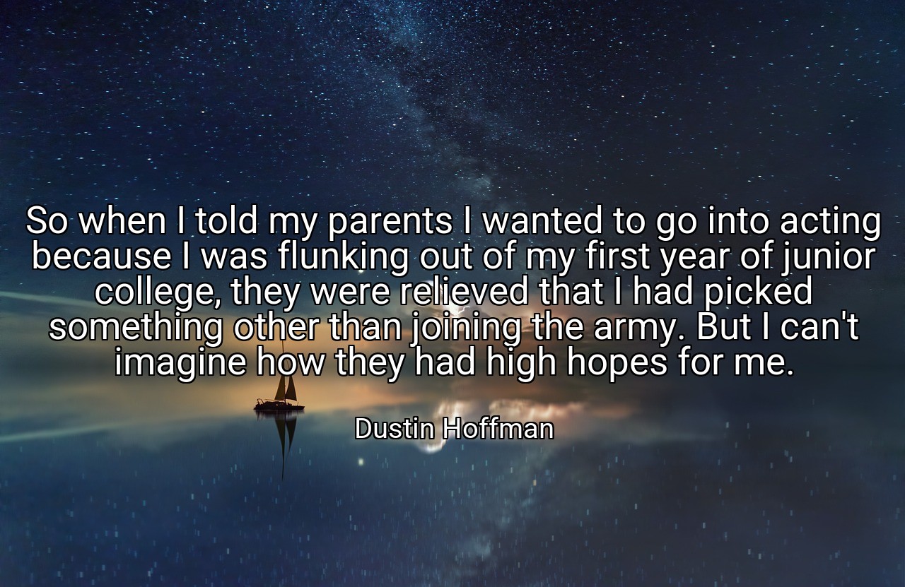 So when I told my parents I wanted to go into acting because I was flunking out of my first year of junior college, they were relieved that I had picked something other than joining the army. But I can't imagine how they had high hopes for me. - Dustin Hoffman