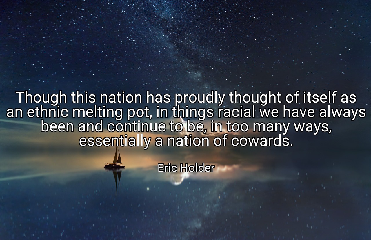 Though this nation has proudly thought of itself as an ethnic melting pot, in things racial we have always been and continue to be, in too many ways, essentially a nation of cowards. - Eric Holder