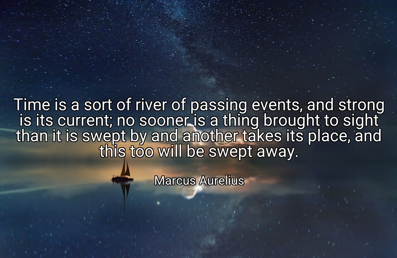 Time is a sort of river of passing events, and strong is its current; no sooner is a thing brought to sight than it is swept by and another takes its place, and this too will be swept away. - Marcus Aurelius