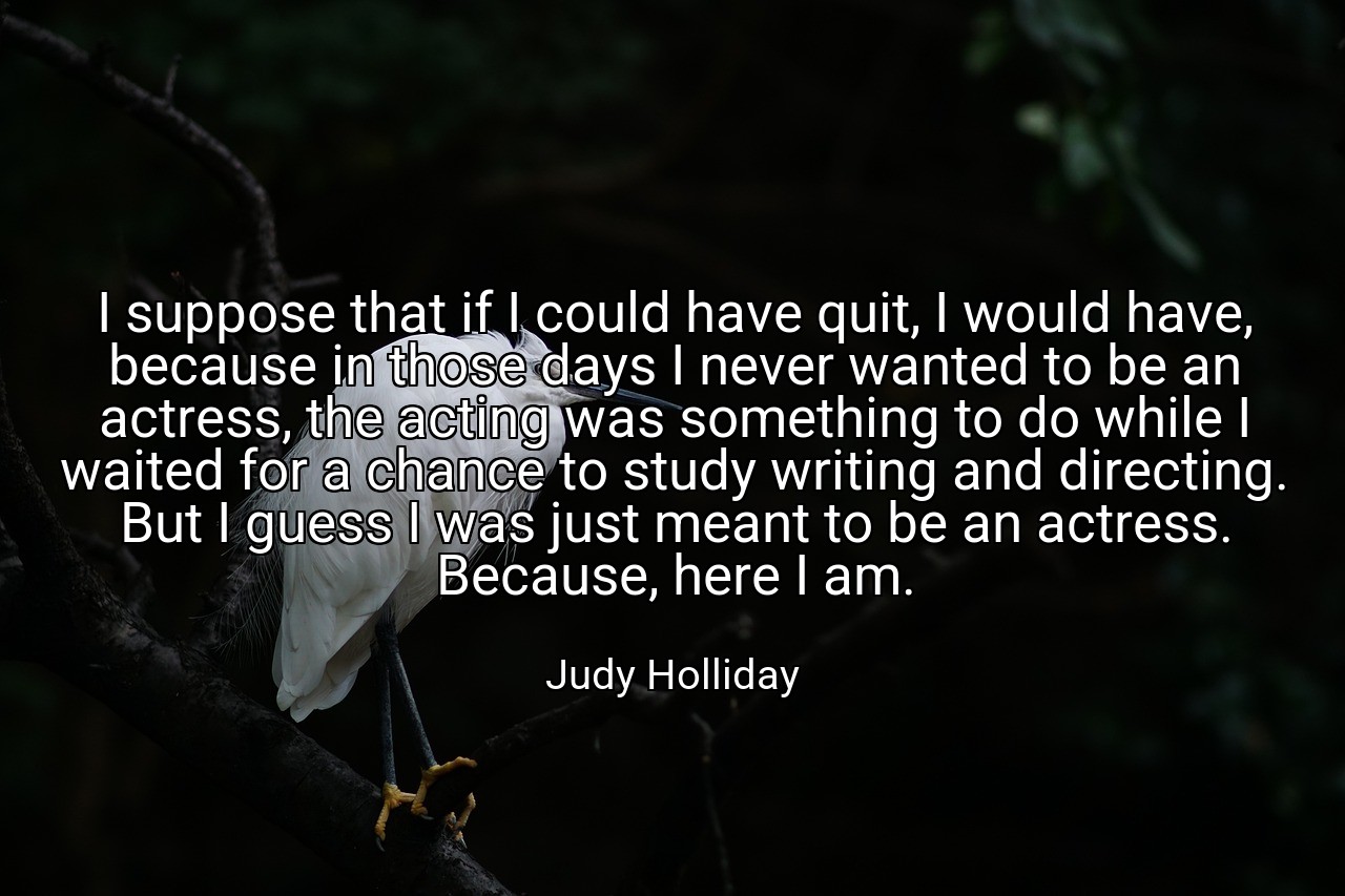 I suppose that if I could have quit, I would have, because in those days I never wanted to be an actress, the acting was something to do while I waited for a chance to study writing and directing. But I guess I was just meant to be an actress. Because, here I am. - Judy Holliday