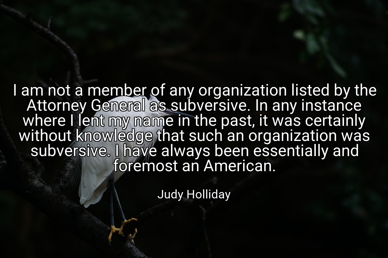 I am not a member of any organization listed by the Attorney General as subversive. In any instance where I lent my name in the past, it was certainly without knowledge that such an organization was subversive. I have always been essentially and foremost an American. - Judy Holliday