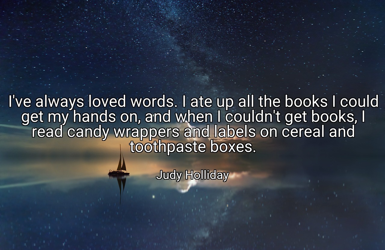 I've always loved words. I ate up all the books I could get my hands on, and when I couldn't get books, I read candy wrappers and labels on cereal and toothpaste boxes. - Judy Holliday