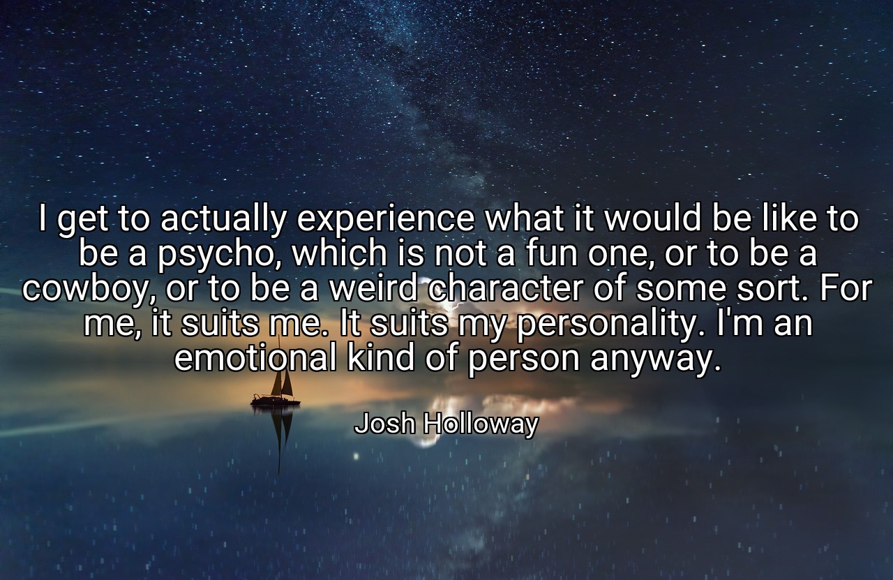 I get to actually experience what it would be like to be a psycho, which is not a fun one, or to be a cowboy, or to be a weird character of some sort. For me, it suits me. It suits my personality. I'm an emotional kind of person anyway. - Josh Holloway