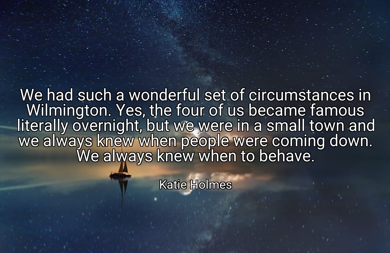 We had such a wonderful set of circumstances in Wilmington. Yes, the four of us became famous literally overnight, but we were in a small town and we always knew when people were coming down. We always knew when to behave. - Katie Holmes