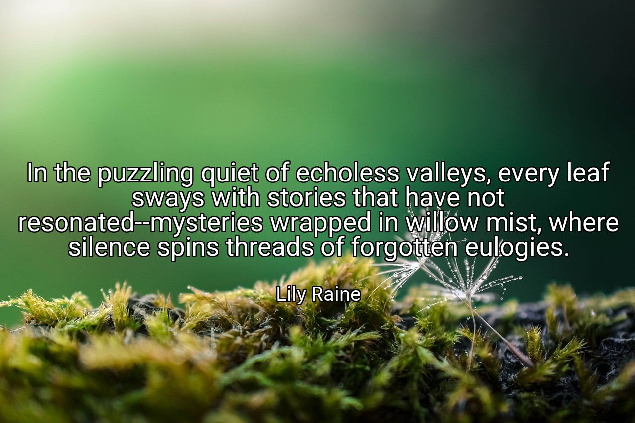 In the puzzling quiet of echoless valleys, every leaf sways with stories that have not resonated--mysteries wrapped in willow mist, where silence spins threads of forgotten eulogies. - Lily Raine