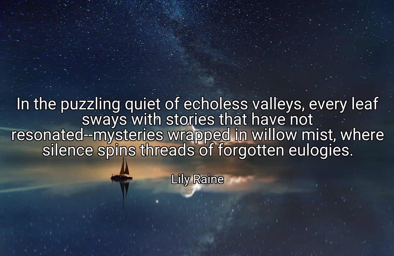 In the puzzling quiet of echoless valleys, every leaf sways with stories that have not resonated--mysteries wrapped in willow mist, where silence spins threads of forgotten eulogies. - Lily Raine