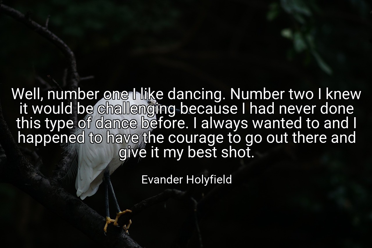Well, number one I like dancing. Number two I knew it would be challenging because I had never done this type of dance before. I always wanted to and I happened to have the courage to go out there and give it my best shot. - Evander Holyfield